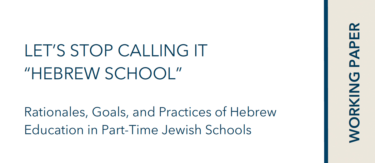 LET’S STOP CALLING IT “HEBREW SCHOOL” Rationales, Goals, and Practices of Hebrew Education in Part-Time Jewish Schools | Working Paper